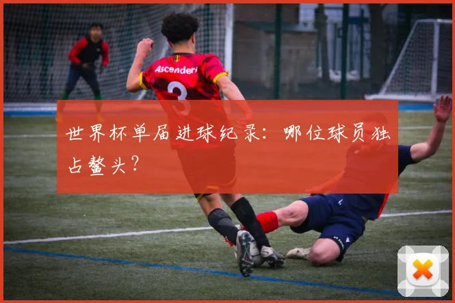 世界杯单届进球纪录：哪位球员独占鳌头？