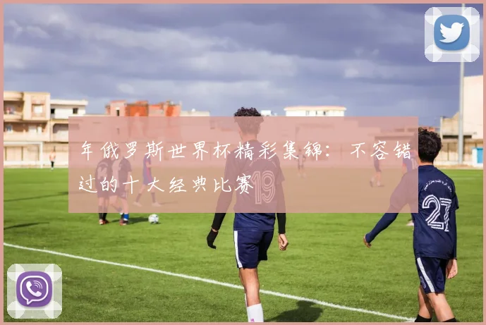 年俄罗斯世界杯精彩集锦：不容错过的十大经典比赛