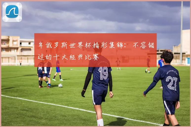 年俄罗斯世界杯精彩集锦：不容错过的十大经典比赛